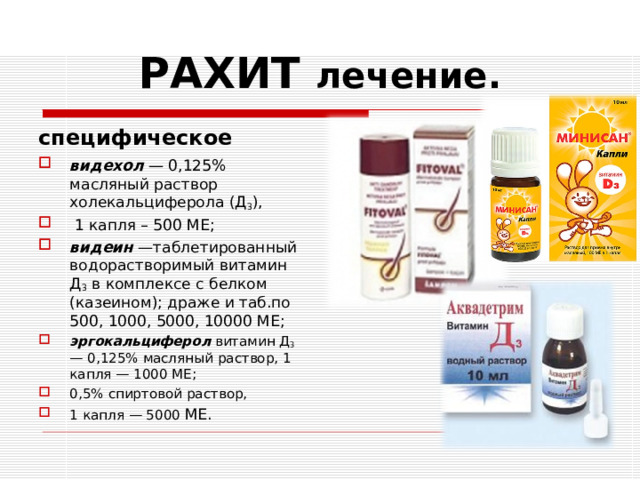 РАХИТ лечение. специфическое видехол — 0,125% масляный раствор холекальциферола (Д 3 ),  1 капля – 500 МЕ; видеин —таблетированный водорастворимый витамин Д 3 в комплексе с белком (казеином); драже и таб.по 500, 1000, 5000, 10000 МЕ; эргокальциферол витамин Д 3 — 0,125% мас­ляный раствор, 1 капля — 1000 МЕ; 0,5% спиртовой раствор, 1 капля — 5000 МЕ.   