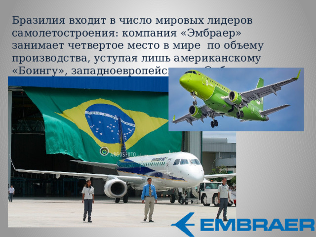Бразилия входит в число мировых лидеров самолетостроения: компания «Эмбраер» занимает четвертое место в мире по объему производства, уступая лишь американскому «Боингу», западноевропейскому «Эрбасу» и канадскому «Бомбардье» 