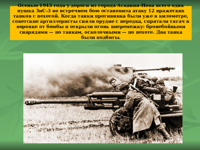 Осенью 1943 года у дороги из города Аскания-Нова всего одна пушка ЗиС-3 во встречном бою остановила атаку 12 вражеских танков с пехотой. Когда танки противника были уже в километре, советские артиллеристы сняли орудие с передка, спрятали тягач в воронке от бомбы и открыли огонь вперемежку: бронебойными снарядами — по танкам, осколочными — по пехоте. Два танка были подбиты.   