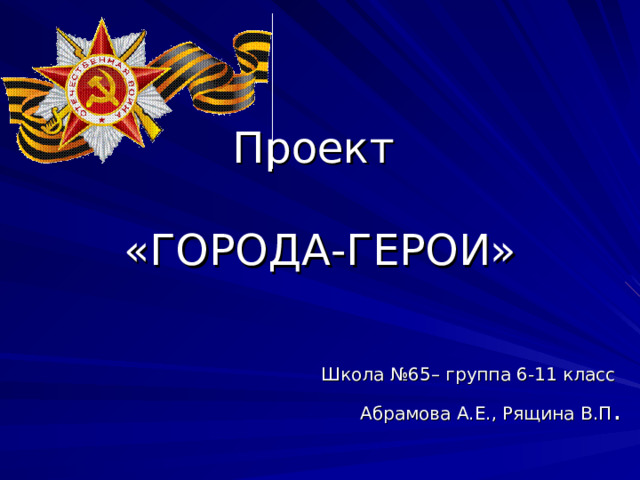 Проект   «ГОРОДА-ГЕРОИ»   Школа №65– группа 6-11 класс Абрамова А.Е., Рящина В.П . 