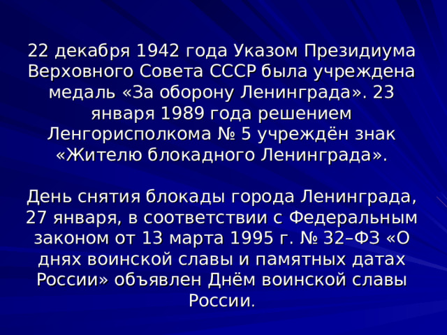 22 декабря 1942 года Указом Президиума Верховного Совета СССР была учреждена медаль «За оборону Ленинграда». 23 января 1989 года решением Ленгорисполкома № 5 учреждён знак «Жителю блокадного Ленинграда».   День снятия блокады города Ленинграда, 27 января, в соответствии с Федеральным законом от 13 марта 1995 г. № 32–ФЗ «О днях воинской славы и памятных датах России» объявлен Днём воинской славы России . 