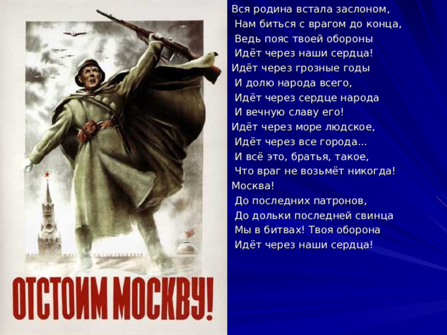 Вся родина встала заслоном,  Нам биться с врагом до конца,  Ведь пояс твоей обороны  Идёт через наши сердца! Идёт через грозные годы  И долю народа всего,  Идёт через сердце народа  И вечную славу его! Идёт через море людское,  Идёт через все города...  И всё это, братья, такое,  Что враг не возьмёт никогда! Москва!  До последних патронов,  До дольки последней свинца  Мы в битвах! Твоя оборона  Идёт через наши сердца! 