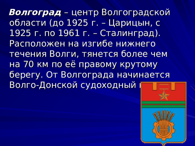  Волгоград  – центр Волгоградской области (до 1925 г. – Царицын, с 1925 г. по 1961 г. – Сталинград). Расположен на изгибе нижнего течения Волги, тянется более чем на 70 км по её правому крутому берегу. От Волгограда начинается Волго-Донской судоходный канал. 