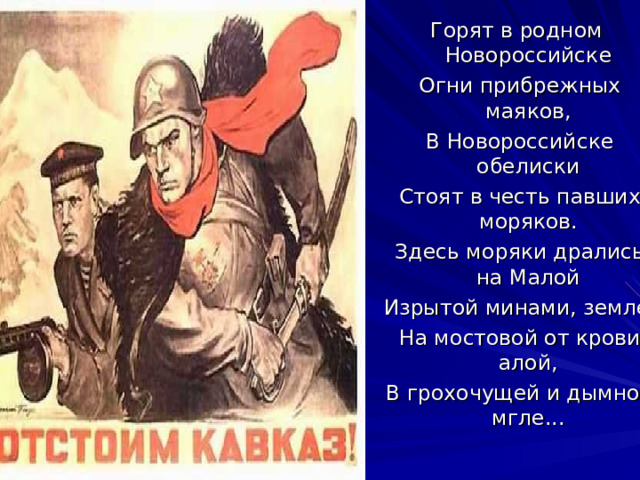 Горят в родном Новороссийске  Огни прибрежных маяков,  В Новороссийске обелиски  Стоят в честь павших моряков.  Здесь моряки дрались на Малой  Изрытой минами, земле,  На мостовой от крови алой,  В грохочущей и дымной мгле... 