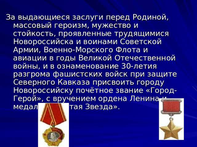 За выдающиеся заслуги перед Родиной, массовый героизм, мужество и стойкость, проявленные трудящимися Новороссийска и воинами Советской Армии, Военно-Морского Флота и авиации в годы Великой Отечественной войны, и в ознаменование 30-летия разгрома фашистских войск при защите Северного Кавказа присвоить городу Новороссийску почётное звание «Город-Герой», с вручением ордена Ленина и медали «Золотая Звезда». 