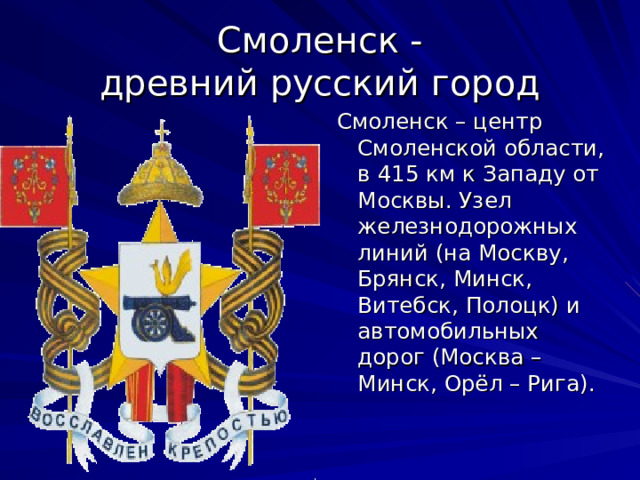 Смоленск -  древний русский город Смоленск – центр Смоленской области, в 415 км к Западу от Москвы. Узел железнодорожных линий (на Москву, Брянск, Минск, Витебск, Полоцк) и автомобильных дорог (Москва – Минск, Орёл – Рига). 