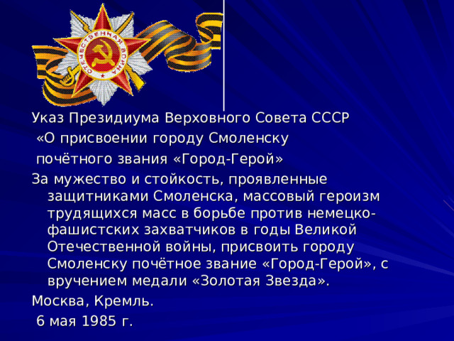 Указ Президиума Верховного Совета СССР  «О присвоении городу Смоленску  почётного звания «Город-Герой» За мужество и стойкость, проявленные защитниками Смоленска, массовый героизм трудящихся масс в борьбе против немецко-фашистских захватчиков в годы Великой Отечественной войны, присвоить городу Смоленску почётное звание «Город-Герой», с вручением медали «Золотая Звезда». Москва, Кремль.  6 мая 1985 г. 