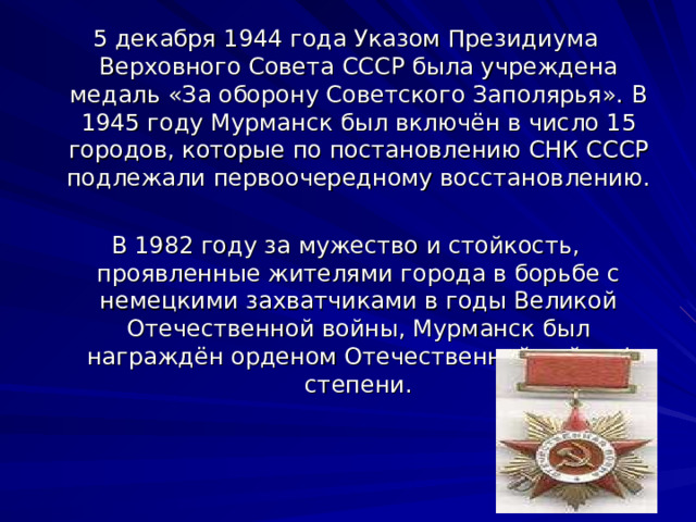 5 декабря 1944 года Указом Президиума Верховного Совета СССР была учреждена медаль «За оборону Советского Заполярья». В 1945 году Мурманск был включён в число 15 городов, которые по постановлению СНК СССР подлежали первоочередному восстановлению. В 1982 году за мужество и стойкость, проявленные жителями города в борьбе с немецкими захватчиками в годы Великой Отечественной войны, Мурманск был награждён орденом Отечественной войны I степени. 