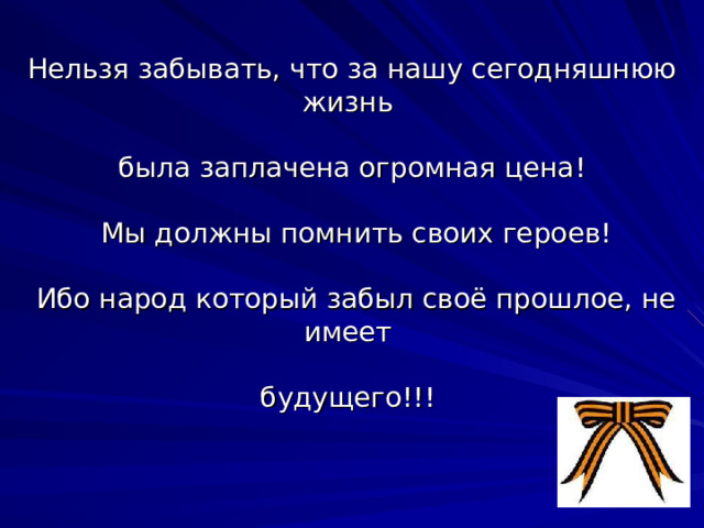 Нельзя забывать, что за нашу сегодняшнюю жизнь   была заплачена огромная цена!   Мы должны помнить своих героев!   Ибо народ который забыл своё прошлое, не имеет   будущего!!! 