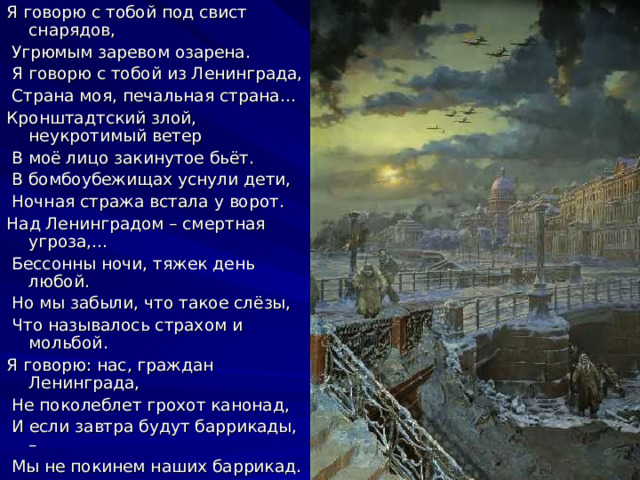 Я говорю с тобой под свист снарядов,  Угрюмым заревом озарена.  Я говорю с тобой из Ленинграда,  Страна моя, печальная страна… Кронштадтский злой, неукротимый ветер  В моё лицо закинутое бьёт.  В бомбоубежищах уснули дети,  Ночная стража встала у ворот. Над Ленинградом – смертная угроза,…  Бессонны ночи, тяжек день любой.  Но мы забыли, что такое слёзы,  Что называлось страхом и мольбой. Я говорю: нас, граждан Ленинграда,  Не поколеблет грохот канонад,  И если завтра будут баррикады, –  Мы не покинем наших баррикад. 