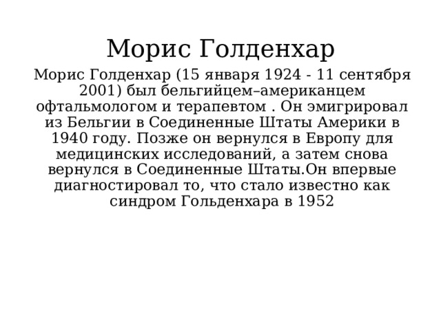 Морис Голденхар Морис Голденхар (15 января 1924 - 11 сентября 2001) был бельгийцем–американцем офтальмологом и терапевтом . Он эмигрировал из Бельгии в Соединенные Штаты Америки в 1940 году. Позже он вернулся в Европу для медицинских исследований, а затем снова вернулся в Соединенные Штаты.Он впервые диагностировал то, что стало известно как синдром Гольденхара в 1952 