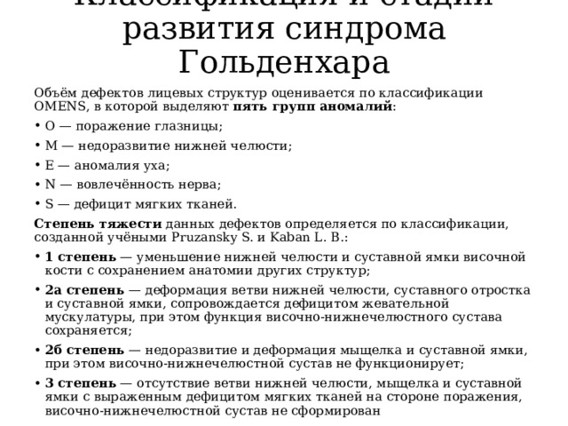 Классификация и стадии развития синдрома Гольденхара   Объём дефектов лицевых структур оценивается по классификации OMENS, в которой выделяют  пять групп аномалий : O — поражение глазницы; M — недоразвитие нижней челюсти; E — аномалия уха; N — вовлечённость нерва; S — дефицит мягких тканей. Степень тяжести  данных дефектов определяется по классификации, созданной учёными Pruzansky S. и Kaban L. B.: 1 степень  — уменьшение нижней челюсти и суставной ямки височной кости с сохранением анатомии других структур; 2а степень  — деформация ветви нижней челюсти, суставного отростка и суставной ямки, сопровождается дефицитом жевательной мускулатуры, при этом функция височно-нижнечелюстного сустава сохраняется; 2б степень  — недоразвитие и деформация мыщелка и суставной ямки, при этом височно-нижнечелюстной сустав не функционирует; 3 степень  — отсутствие ветви нижней челюсти, мыщелка и суставной ямки с выраженным дефицитом мягких тканей на стороне поражения, височно-нижнечелюстной сустав не сформирован 