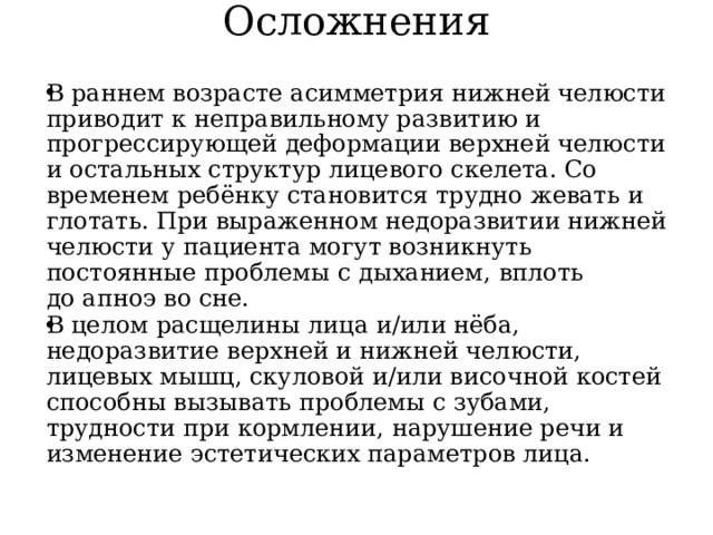 Осложнения   В раннем возрасте асимметрия нижней челюсти приводит к неправильному развитию и прогрессирующей деформации верхней челюсти и остальных структур лицевого скелета. Со временем ребёнку становится трудно жевать и глотать. При выраженном недоразвитии нижней челюсти у пациента могут возникнуть постоянные проблемы с дыханием, вплоть до апноэ во сне. В целом расщелины лица и/или нёба, недоразвитие верхней и нижней челюсти, лицевых мышц, скуловой и/или височной костей способны вызывать проблемы с зубами, трудности при кормлении, нарушение речи и изменение эстетических параметров лица. 