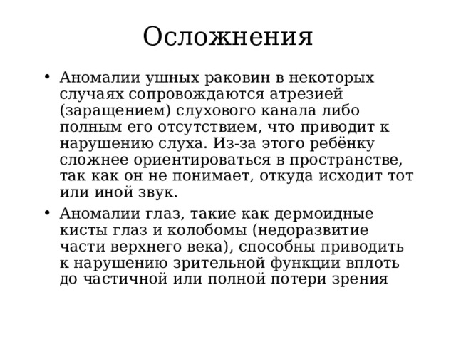 Осложнения Аномалии ушных раковин в некоторых случаях сопровождаются атрезией (заращением) слухового канала либо полным его отсутствием, что приводит к нарушению слуха. Из-за этого ребёнку сложнее ориентироваться в пространстве, так как он не понимает, откуда исходит тот или иной звук. Аномалии глаз, такие как дермоидные кисты глаз и колобомы (недоразвитие части верхнего века), способны приводить к нарушению зрительной функции вплоть до частичной или полной потери зрения  