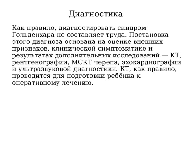 Диагностика Как правило, диагностировать синдром Гольденхара не составляет труда. Постановка этого диагноза основана на оценке внешних признаков, клинической симптоматике и результатах дополнительных исследований — КТ, рентгенографии, МСКТ черепа, эхокардиографии и ультразвуковой диагностики. КТ, как правило, проводится для подготовки ребёнка к оперативному лечению. 