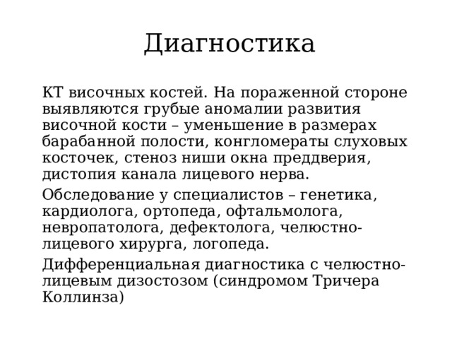 Диагностика КТ височных костей. На пораженной стороне выявляются грубые аномалии развития височной кости – уменьшение в размерах барабанной полости, конгломераты слуховых косточек, стеноз ниши окна преддверия, дистопия канала лицевого нерва. Обследование у специалистов – генетика, кардиолога, ортопеда, офтальмолога, невропатолога, дефектолога, челюстно-лицевого хирурга, логопеда. Дифференциальная диагностика с челюстно-лицевым дизостозом (синдромом Тричера Коллинза) 