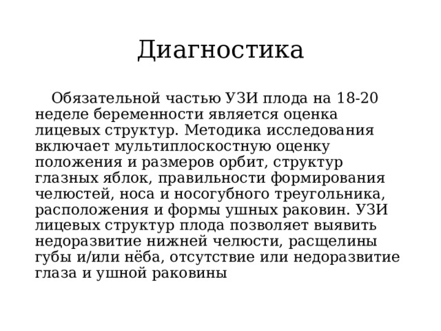 Диагностика  Обязательной частью УЗИ плода на 18-20 неделе беременности является оценка лицевых структур. Методика исследования включает мультиплоскостную оценку положения и размеров орбит, структур глазных яблок, правильности формирования челюстей, носа и носогубного треугольника, расположения и формы ушных раковин. УЗИ лицевых структур плода позволяет выявить недоразвитие нижней челюсти, расщелины губы и/или нёба, отсутствие или недоразвитие глаза и ушной раковины 