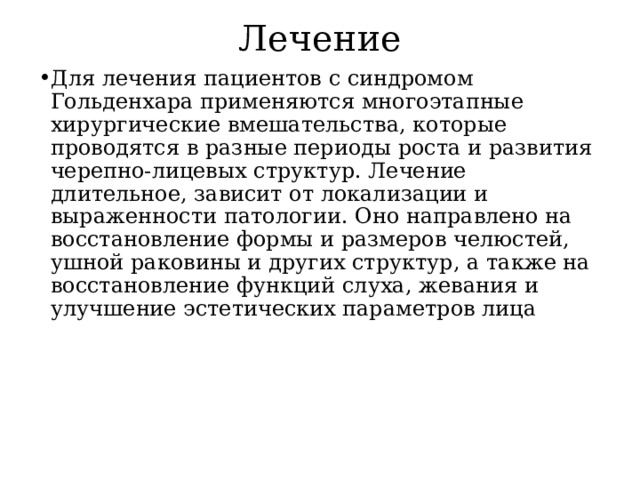 Лечение Для лечения пациентов с синдромом Гольденхара применяются многоэтапные хирургические вмешательства, которые проводятся в разные периоды роста и развития черепно-лицевых структур. Лечение длительное, зависит от локализации и выраженности патологии. Оно направлено на восстановление формы и размеров челюстей, ушной раковины и других структур, а также на восстановление функций слуха, жевания и улучшение эстетических параметров лица  