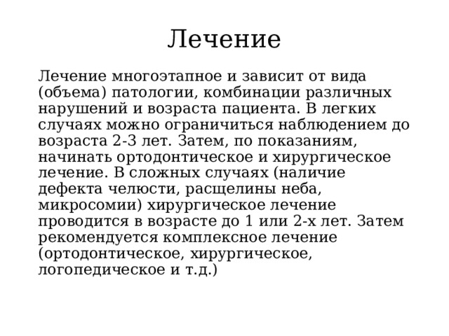 Лечение Лечение многоэтапное и зависит от вида (объема) патологии, комбинации различных нарушений и возраста пациента. В легких случаях можно ограничиться наблюдением до возраста 2-3 лет. Затем, по показаниям, начинать ортодонтическое и хирургическое лечение. В сложных случаях (наличие дефекта челюсти, расщелины неба, микросомии) хирургическое лечение проводится в возрасте до 1 или 2-х лет. Затем рекомендуется комплексное лечение (ортодонтическое, хирургическое, логопедическое и т.д.) 