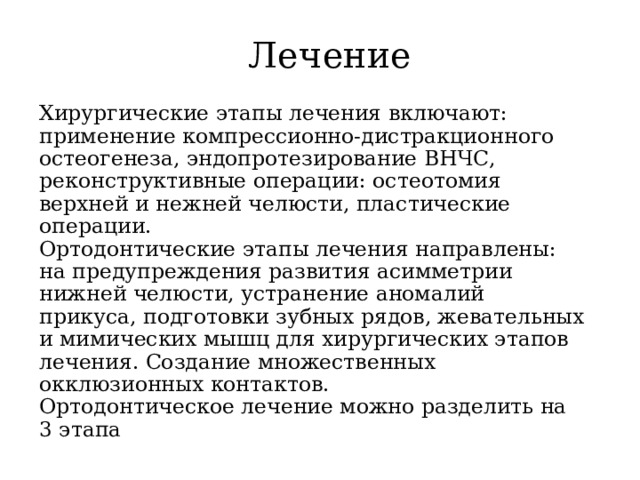 Лечение Хирургические этапы лечения включают: применение компрессионно-дистракционного остеогенеза, эндопротезирование ВНЧС, реконструктивные операции: остеотомия верхней и нежней челюсти, пластические операции.  Ортодонтические этапы лечения направлены: на предупреждения развития асимметрии нижней челюсти, устранение аномалий прикуса, подготовки зубных рядов, жевательных и мимических мышц для хирургических этапов лечения. Создание множественных окклюзионных контактов.  Ортодонтическое лечение можно разделить на 3 этапа 