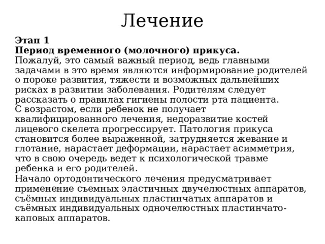 Лечение Этап 1  Период временного (молочного) прикуса.  Пожалуй, это самый важный период, ведь главными задачами в это время являются информирование родителей о пороке развития, тяжести и возможных дальнейших рисках в развитии заболевания. Родителям следует рассказать о правилах гигиены полости рта пациента.  С возрастом, если ребенок не получает квалифицированного лечения, недоразвитие костей лицевого скелета прогрессирует. Патология прикуса становится более выраженной, затрудняется жевание и глотание, нарастает деформации, нарастает асимметрия, что в свою очередь ведет к психологической травме ребенка и его родителей. Начало ортодонтического лечения предусматривает применение съемных эластичных двучелюстных аппаратов,  съёмных индивидуальных пластинчатых аппаратов и съёмных индивидуальных одночелюстных пластинчато-каповых аппаратов. 