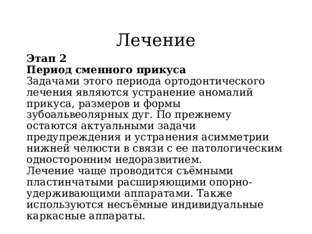 Лечение Этап 2  Период сменного прикуса  Задачами этого периода ортодонтического лечения являются устранение аномалий прикуса, размеров и формы зубоальвеолярных дуг. По прежнему остаются актуальными задачи предупреждения и устранения асимметрии нижней челюсти в связи с ее патологическим односторонним недоразвитием.  Лечение чаще проводится съёмными  пластинчатыми расширяющими опорно-удерживающими аппаратами. Также используются несъёмные индивидуальные каркасные аппараты. 