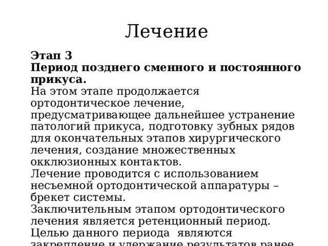 Лечение Этап 3  Период позднего сменного и постоянного прикуса.  На этом этапе продолжается ортодонтическое лечение, предусматривающее дальнейшее устранение патологий прикуса, подготовку зубных рядов для окончательных этапов хирургического лечения, создание множественных окклюзионных контактов.  Лечение проводится с использованием несъемной ортодонтической аппаратуры – брекет системы.  Заключительным этапом ортодонтического лечения является ретенционный период. Целью данного периода  являются закрепление и удержание результатов ранее проведенного лечения 