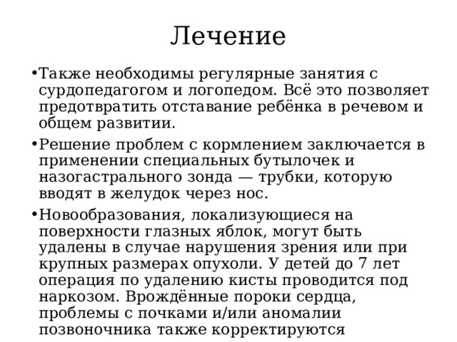 Лечение Также необходимы регулярные занятия с сурдопедагогом и логопедом. Всё это позволяет предотвратить отставание ребёнка в речевом и общем развитии. Решение проблем с кормлением заключается в применении специальных бутылочек и назогастрального зонда — трубки, которую вводят в желудок через нос. Новообразования, локализующиеся на поверхности глазных яблок, могут быть удалены в случае нарушения зрения или при крупных размерах опухоли. У детей до 7 лет операция по удалению кисты проводится под наркозом. Врождённые пороки сердца, проблемы с почками и/или аномалии позвоночника также корректируются хирургическими методами  