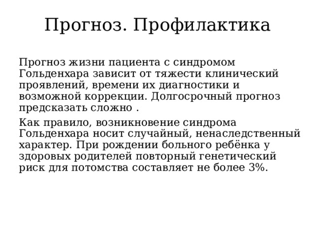 Прогноз. Профилактика   Прогноз жизни пациента с синдромом Гольденхара зависит от тяжести клинический проявлений, времени их диагностики и возможной коррекции. Долгосрочный прогноз предсказать сложно . Как правило, возникновение синдрома Гольденхара носит случайный, ненаследственный характер. При рождении больного ребёнка у здоровых родителей повторный генетический риск для потомства составляет не более 3%. 