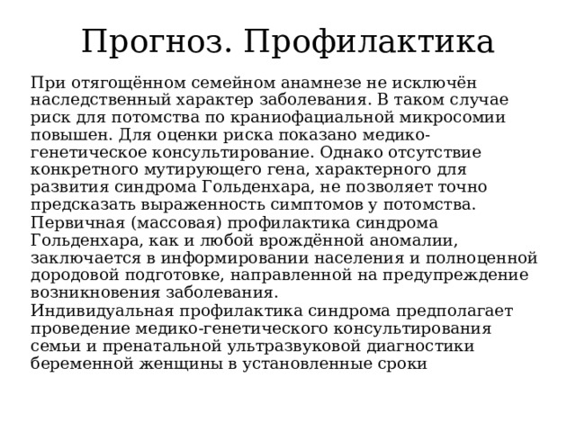 Прогноз. Профилактика При отягощённом семейном анамнезе не исключён наследственный характер заболевания. В таком случае риск для потомства по краниофациальной микросомии повышен. Для оценки риска показано медико-генетическое консультирование. Однако отсутствие конкретного мутирующего гена, характерного для развития синдрома Гольденхара, не позволяет точно предсказать выраженность симптомов у потомства. Первичная (массовая) профилактика синдрома Гольденхара, как и любой врождённой аномалии, заключается в информировании населения и полноценной дородовой подготовке, направленной на предупреждение возникновения заболевания. Индивидуальная профилактика синдрома предполагает проведение медико-генетического консультирования семьи и пренатальной ультразвуковой диагностики беременной женщины в установленные сроки 