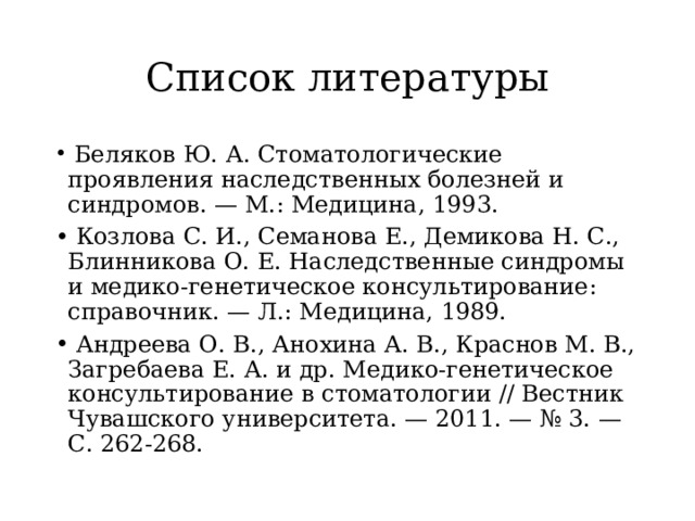 Список литературы   Беляков Ю. А. Стоматологические проявления наследственных болезней и синдромов. — М.: Медицина, 1993.   Козлова С. И., Семанова Е., Демикова Н. С., Блинникова О. Е. Наследственные синдромы и медико-генетическое консультирование: справочник. — Л.: Медицина, 1989.   Андреева О. В., Анохина А. В., Краснов М. В., Загребаева Е. А. и др. Медико-генетическое консультирование в стоматологии // Вестник Чувашского университета. — 2011. — № 3. — С. 262-268. 