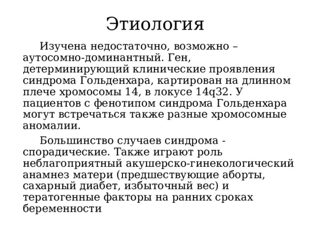 Этиология  Изучена недостаточно, возможно – аутосомно-доминантный. Ген, детерминирующий клинические проявления синдрома Гольденхара, картирован на длинном плече хромосомы 14, в локусе 14q32. У пациентов с фенотипом синдрома Гольденхара могут встречаться также разные хромосомные аномалии.  Большинство случаев синдрома - спорадические. Также играют роль неблагоприятный акушерско-гинекологический анамнез матери (предшествующие аборты, сахарный диабет, избыточный вес) и тератогенные факторы на ранних сроках беременности 