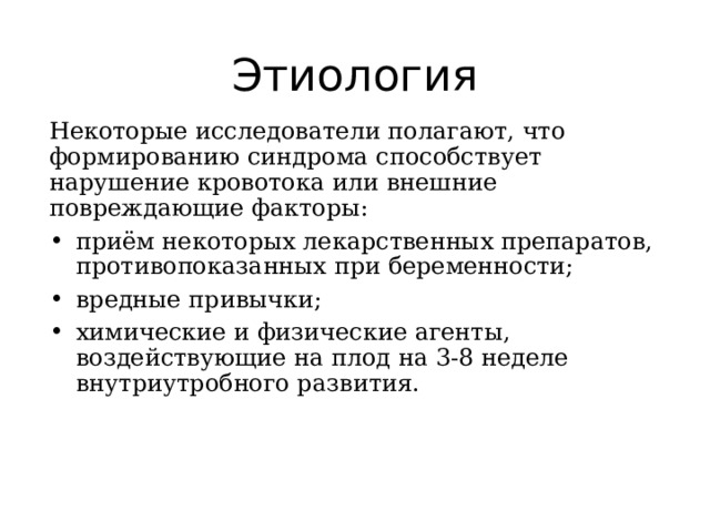 Этиология Некоторые исследователи полагают, что формированию синдрома способствует нарушение кровотока или внешние повреждающие факторы: приём некоторых лекарственных препаратов, противопоказанных при беременности; вредные привычки; химические и физические агенты, воздействующие на плод на 3-8 неделе внутриутробного развития. 