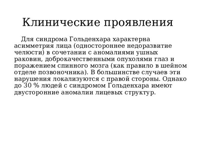 Клинические проявления  Для синдрома Гольденхара характерна асимметрия лица (одностороннее недоразвитие челюсти) в сочетании с аномалиями ушных раковин, доброкачественными опухолями глаз и поражением спинного мозга (как правило в шейном отделе позвоночника). В большинстве случаев эти нарушения локализуются с правой стороны. Однако до 30 % людей с синдромом Гольденхара имеют двусторонние аномалии лицевых структур. 