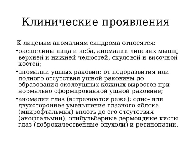 Клинические проявления  К лицевым аномалиям синдрома относятся: расщелины лица и неба, аномалии лицевых мышц, верхней и нижней челюстей, скуловой и височной костей; аномалии ушных раковин: от недоразвития или полного отсутствия ушной раковины до образования околоушных кожных выростов при нормально сформированной ушной раковине; аномалии глаз (встречаются реже): одно- или двухстороннее уменьшение глазного яблока (микрофтальмия) вплоть до его отсутствия (анофтальмии), эпибульбарные дермоидные кисты глаз (доброкачественные опухоли) и ретинопатии . 