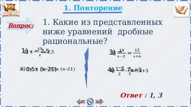 1. Повторение 1. Какие из представленных ниже уравнений дробные рациональные? Вопрос: 1) - = 2,5   3) =   = 0,5х (х-21)   4) - = 7х+3   Учащиеся отвечают на вопрос и объясняют почему. Есть анимация. Ответы появляются по щелчку. Ответ : 1, 3 2 