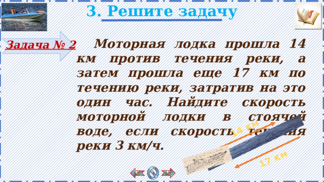 14 км 17 км 3. Решите задачу   Моторная лодка прошла 14 км против течения реки, а затем прошла еще 17 км по течению реки, затратив на это один час. Найдите скорость моторной лодки в стоячей воде, если скорость течения реки 3 км/ч. Задача № 2 Есть анимация. Рисунок появляется поэтапно по щелчку. 11 