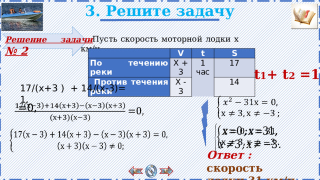 3. Решите задачу Пусть скорость моторной лодки х км/ч. Решение задачи № 2   По течению реки V Х + 3  Против течения реки t S Х - 3 1 17 час 14 t 1 + t 2 =1 17/(х+3 ) + 14/(х-3)= 1,      =0, Проверка задачи. Есть анимация. Решение появляется поэтапно по щелчку.       Ответ :  скорость лодки 31 км/ч. 12 