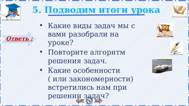 5. Подводим итоги урока Какие виды задач мы с вами разобрали на уроке? Повторите алгоритм решения задач. Какие особенности ( или закономерности) встретились нам при решении задач? Ответь : Есть анимация. Вопросы появляются поэтапно по щелчку. Справа на слайде расположены гиперссылки на слайды, где можно проверить, как учащиеся усвоили материал на уроке. 13 