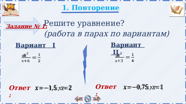 1. Повторение Решите уравнение? (работа в парах по вариантам) Задание № 1: Вариант II Вариант I   = =   Учащиеся решают в тетради самостоятельно. Затем весь класс проверяет ответы. Есть анимация. Ответы появляются по щелчку. Ответ :   Ответ :   3 