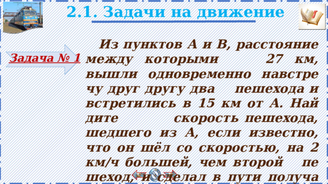 2.1. Задачи на движение   Из пунк­тов А и В, рас­сто­я­ние между ко­то­ры­ми 27 км, вышли од­но­вре­мен­но нав­стре­чу друг другу два пе­ше­хо­да и встре­ти­лись в 15 км от А. Най­ди­те ско­рость пе­ше­хо­да, шед­ше­го из А, если из­вест­но, что он шёл со ско­ро­стью, на 2 км/ч боль­шей, чем вто­рой пе­ше­ход, и сде­лал в пути по­лу­ча­со­вую оста­нов­ку . Задача № 1 4 