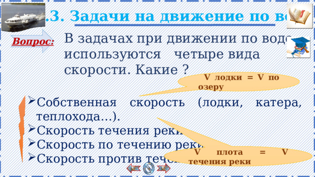 2.3. Задачи на движение по воде В задачах при движении по воде используются четыре вида скорости. Какие ? Вопрос: V лодки = V по озеру Собственная скорость (лодки, катера, теплохода…). Скорость течения реки. Скорость по течению реки. Скорость против течения реки. Есть анимация. Правило появляется поэтапно по щелчку. V плота = V течения реки 9 