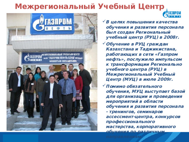 Межрегиональный Учебный Центр В целях повышения качества обучения и развития персонала был создан Региональный учебный центр (РУЦ) в 2008г.    Обучение в РУЦ граждан Казахстана и Таджикистана, работающих в сети «Газпром нефть», послужило импульсом к трансформации Регионально учебного центра (РУЦ) в Межрегиональный Учебный Центр (МУЦ) в июле 2009г.   Помимо обязательного обучения, МУЦ выступает базой для организации и проведения мероприятий в области обучения и развития персонала - тренингов, семинаров ассессмент-центра, конкурсов профессионального мастерства, корпоративного обучения по различным направлениям.   