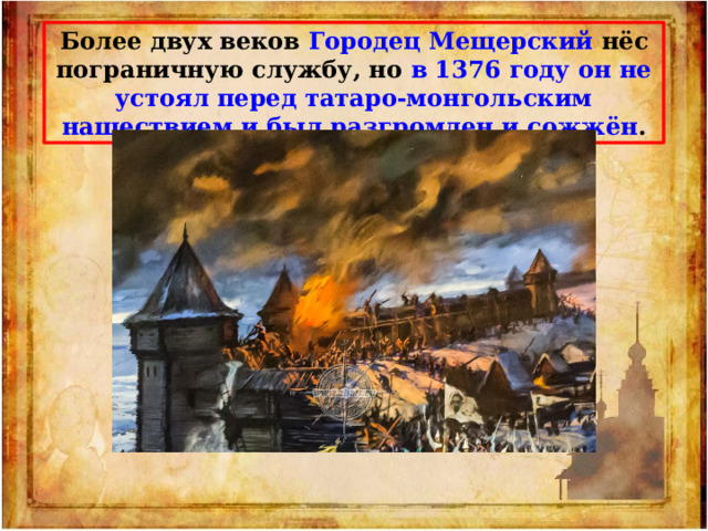 Более двух веков Городец Мещерский нёс пограничную службу, но в 1376 году он не устоял перед татаро-монгольским нашествием и был разгромлен и сожжён . 