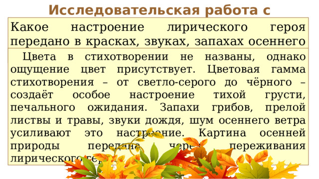 Исследовательская работа с текстом Какое настроение лирического героя передано в красках, звуках, запахах осеннего леса?  Цвета в стихотворении не названы, однако ощущение цвет присутствует. Цветовая гамма стихотворения – от светло-серого до чёрного – создаёт особое настроение тихой грусти, печального ожидания. Запахи грибов, прелой листвы и травы, звуки дождя, шум осеннего ветра усиливают это настроение. Картина осенней природы передана через переживания лирического героя. 