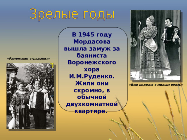  В 1945 году Мордасова вышла замуж за баяниста Воронежского хора И.М.Руденко. Жили они скромно, в обычной двухкомнатной квартире. «Рамонские страдания» «Всю неделю с милым врозь» 