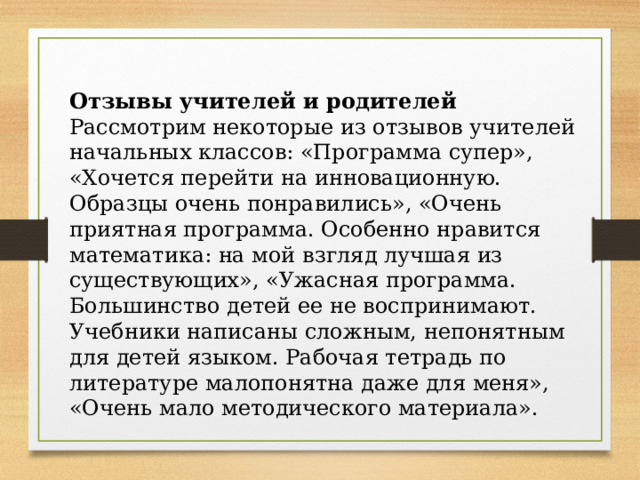 Отзывы учителей и родителей Рассмотрим некоторые из отзывов учителей начальных классов: «Программа супер», «Хочется перейти на инновационную. Образцы очень понравились», «Очень приятная программа. Особенно нравится математика: на мой взгляд лучшая из существующих», «Ужасная программа. Большинство детей ее не воспринимают. Учебники написаны сложным, непонятным для детей языком. Рабочая тетрадь по литературе малопонятна даже для меня», «Очень мало методического материала». 