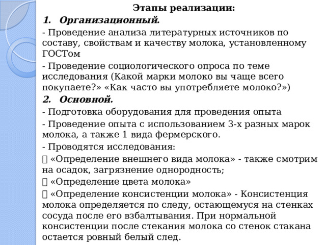 Этапы реализации: 1.  Организационный. - Проведение анализа литературных источников по составу, свойствам и качеству молока, установленному ГОСТом - Проведение социологического опроса по теме исследования (Какой марки молоко вы чаще всего покупаете?» «Как часто вы употребляете молоко?») 2.  Основной. - Подготовка оборудования для проведения опыта - Проведение опыта с использованием 3-х разных марок молока, а также 1 вида фермерского. - Проводятся исследования:   «Определение внешнего вида молока» - также смотрим на осадок, загрязнение однородность;   «Определение цвета молока»   «Определение консистенции молока» - Консистенция молока определяется по следу, остающемуся на стенках сосуда после его взбалтывания. При нормальной консистенции после стекания молока со стенок стакана остается ровный белый след. 