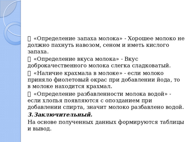   «Определение запаха молока» - Хорошее молоко не должно пахнуть навозом, сеном и иметь кислого запаха.   «Определение вкуса молока» - Вкус доброкачественного молока слегка сладковатый.   «Наличие крахмала в молоке» - если молоко приняло фиолетовый окрас при добавлении йода, то в молоке находится крахмал.   «Определение разбавленности молока водой» - если хлопья появляются с опозданием при добавлении спирта, значит молоко разбавлено водой. 3.  Заключительный. На основе полученных данных формируются таблицы и вывод. 