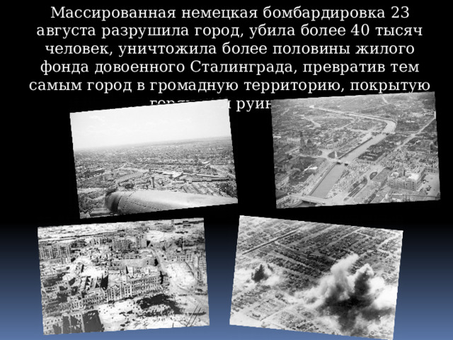 Массированная немецкая бомбардировка 23 августа разрушила город, убила более 40 тысяч человек, уничтожила более половины жилого фонда довоенного Сталинграда, превратив тем самым город в громадную территорию, покрытую горящими руинами. 